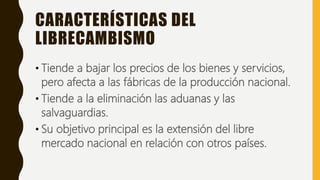 CARACTERÍSTICAS DEL
LIBRECAMBISMO
• Tiende a bajar los precios de los bienes y servicios,
pero afecta a las fábricas de la producción nacional.
• Tiende a la eliminación las aduanas y las
salvaguardias.
• Su objetivo principal es la extensión del libre
mercado nacional en relación con otros países.
 