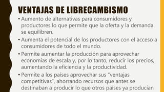 VENTAJAS DE LIBRECAMBISMO
• Aumento de alternativas para consumidores y
productores lo que permite que la oferta y la demanda
se equilibren.
• Aumenta el potencial de los productores con el acceso a
consumidores de todo el mundo.
• Permite aumentar la producción para aprovechar
economías de escala y, por lo tanto, reducir los precios,
aumentando la eficiencia y la productividad.
• Permite a los países aprovechar sus “ventajas
competitivas”, ahorrando recursos que antes se
destinaban a producir lo que otros países ya producían
 