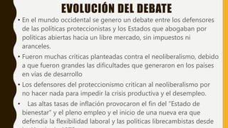 EVOLUCIÓN DEL DEBATE
• En el mundo occidental se genero un debate entre los defensores
de las políticas proteccionistas y los Estados que abogaban por
políticas abiertas hacia un libre mercado, sin impuestos ni
aranceles.
• Fueron muchas críticas planteadas contra el neoliberalismo, debido
a que fueron grandes las dificultades que generaron en los países
en vías de desarrollo
• Los defensores del proteccionismo critican al neoliberalismo por
no hacer nada para impedir la crisis productiva y el desempleo.
• Las altas tasas de inflación provocaron el fin del “Estado de
bienestar” y el pleno empleo y el inicio de una nueva era que
defendía la flexibilidad laboral y las políticas librecambistas desde
 