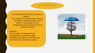 EL PROTECCIONISMO
- Es la política que se aplica al comercio
exterior.
- Este comercio se distingue por imponer
aranceles a aquellos productos del
exterior y que puede ser una
competencia para la producción de la
industria nacional.
Ejemplos:
En el Ecuador se implementó las
salvaguardias que significa pagar
impuestos por ingresar productos que
representen la competencia al país.
 