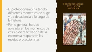 P R OT E CC I O N I S M O :
E V O LU C I O N
H I S TO R I C A
• El proteccionismo ha tenido
diferentes momentos de auge
y de decadencia a lo largo de
la historia.
• Por lo general, ha sido
aplicado en los momentos de
crisis o de reactivación de la
economía reaparecen las
recetas proteccionistas.
 