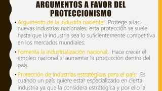 ARGUMENTOS A FAVOR DEL
PROTECCIONISMO
• Argumento de la industria naciente: Protege a las
nuevas industrias nacionales; esta protección se suele
hasta que la industria sea lo suficientemente competitiva
en los mercados mundiales.
• Fomenta la industrialización nacional: Hace crecer el
empleo nacional al aumentar la producción dentro del
país.
• Protección de industrias estratégicas para el país: Es
cuando un país quiere estar especializado en cierta
industria ya que la considera estratégica y por ello la
 