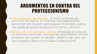 ARGUMENTOS EN CONTRA DEL
PROTECCIONISMO
• Monopolización del mercado. Al limitar la entrada de
productos extranjeros, las empresas nacionales podrían
aprovechar esta situación para acaparar el mercado y aplicar
una subida de precios excesiva en los bienes y servicios.
• Bienes y servicios de menor calidad. Al fomentar el consumo
de productos nacionales, hace que los consumidores compren
productos que pueden ser de peor calidad o más caros que
que se podrían ofrecer si no hubiera proteccionismo.
 