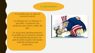 EL LIBRECAMBISMO
- Es la política que se aplica al
comercio exterior.
- Se distingue por no imponer ni
aranceles, ni aduanas a los
productos que entran y salen del
país.
- En situaciones del librecambismo
es posible que la industria nacional
se vea perjudicada ya que a un
país le podría resultar más barato
importar productos que
producirlos.
 