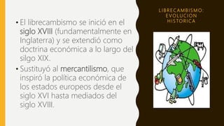 L I B R E C A M B I S M O :
E V O LU C I O N
H I S TO R I C A
• El librecambismo se inició en el
siglo XVIII (fundamentalmente en
Inglaterra) y se extendió como
doctrina económica a lo largo del
silgo XIX.
• Sustituyó al mercantilismo, que
inspiró la política económica de
los estados europeos desde el
siglo XVI hasta mediados del
siglo XVIII.
 