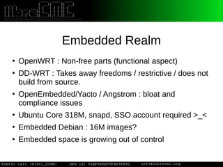 Embedded Realm
●
OpenWRT : Non-free parts (functional aspect)
●
DD-WRT : Takes away freedoms / restrictive / does not
build from source.
●
OpenEmbedded/Yacto / Angstrom : bloat and
compliance issues
●
Ubuntu Core 318M, snapd, SSO account required >_<
●
Embedded Debian : 16M images?
●
Embedded space is growing out of control
 