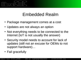 Embedded Realm
●
Package management comes at a cost
●
Updates are not always an option
●
Not everything needs to be connected to the
Internet (IoT is not usually the answer)
●
Security model needs to account for lack of
updates (still not an excuse for OEMs to not
support hardware)…
●
Fail gracefully
 