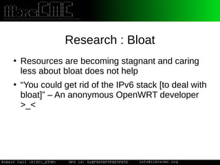 Research : Bloat
●
Resources are becoming stagnant and caring
less about bloat does not help
●
“You could get rid of the IPv6 stack [to deal with
bloat]” – An anonymous OpenWRT developer
>_<
 