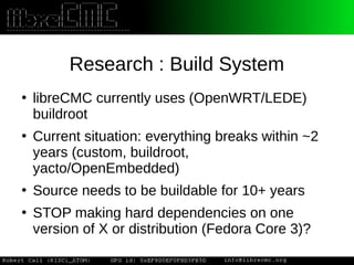 Research : Build System
●
libreCMC currently uses (OpenWRT/LEDE)
buildroot
●
Current situation: everything breaks within ~2
years (custom, buildroot,
yacto/OpenEmbedded)
●
Source needs to be buildable for 10+ years
●
STOP making hard dependencies on one
version of X or distribution (Fedora Core 3)?
 