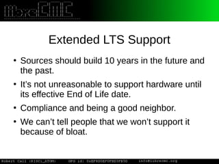 Extended LTS Support
●
Sources should build 10 years in the future and
the past.
●
It’s not unreasonable to support hardware until
its effective End of Life date.
●
Compliance and being a good neighbor.
●
We can’t tell people that we won’t support it
because of bloat.
 