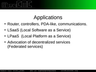 Applications
●
Router, controllers, PDA-like, communications.
●
LSaaS (Local Software as a Service)
●
LPaaS (Local Platform as a Service)
●
Advocation of decentralized services
(Federated services)
 