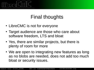 Final thoughts
●
LibreCMC is not for everyone
●
Target audience are those who care about
software freedom, LTS and bloat
●
Yes, there are similar projects, but there is
plenty of room for more
●
We are open to integrating new features as long
as no blobs are needed, does not add too much
bloat or security issues.
 