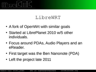 LibreWRT
●
A fork of OpenWrt with similar goals
●
Started at LibrePlanet 2010 w/5 other
individuals.
●
Focus around PDAs, Audio Players and an
eReader.
●
First target was the Ben Nanonote (PDA)
●
Left the project late 2011
 