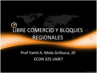 LIBRE COMERCIO Y BLOQUES REGIONALES Prof Yamil A. Misla Grillasca, JD  ECON 325 UMET 
