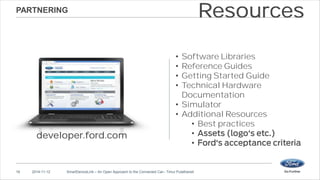 PARTNERING 
developer.ford.com 
• Software Libraries 
• Reference Guides 
• Getting Started Guide 
• Technical Hardware 
Documentation 
• Simulator 
• Additional Resources 
• Best practices 
• 
• 
16 2014-11-12 SmartDeviceLink – An Open Approach to the Connected Car– Timur Pulathaneli 
Resources 
 