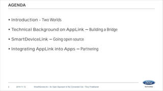 AGENDA 
 Introduction - Two Worlds 
 Technical Background on AppLink Building a Bridge 
 SmartDeviceLink Going open source 
 Integrating AppLink into Apps Partnering 
2 2014-11-12 SmartDeviceLink – An Open Approach to the Connected Car– Timur Pulathaneli 
 