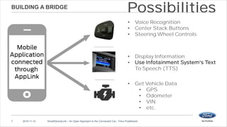 BUILDING A BRIDGE 
Possibilities 
• Voice Recognition 
• Center Stack Buttons 
• Steering Wheel Controls 
• Display Information 
• 
To Speech (TTS) 
• Get Vehicle Data 
7 2014-11-12 SmartDeviceLink – An Open Approach to the Connected Car– Timur Pulathaneli 
• GPS 
• Odometer 
• VIN 
• etc. 
 