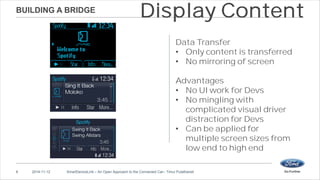 BUILDING A BRIDGE 
Display Content 
Data Transfer 
• Only content is transferred 
• No mirroring of screen 
Advantages 
• No UI work for Devs 
• No mingling with 
complicated visual driver 
distraction for Devs 
• Can be applied for 
multiple screen sizes from 
low end to high end 
8 2014-11-12 SmartDeviceLink – An Open Approach to the Connected Car– Timur Pulathaneli 
 