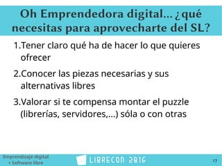 17
Emprendizaje digital
+ Software libre
Oh Emprendedora digital... ¿qué
necesitas para aprovecharte del SL?
1.Tener claro qué ha de hacer lo que quieres
ofrecer
2.Conocer las piezas necesarias y sus
alternativas libres
3.Valorar si te compensa montar el puzzle
(librerías, servidores,...) sóla o con otras
 