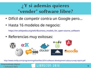 18
Emprendizaje digital
+ Software libre
¿Y si además quieres
"vender" software libre?
●
Difícil de competir contra un Google pero...
●
Hasta 16 modelos de negocio:
https://en.wikipedia.org/wiki/Business_models_for_open-source_software
●
Referencias muy exitosas:
http://www.oreilly.com/programming/free/files/2016-software-development-salary-survey-report.pdf
 
