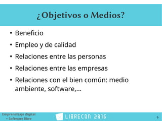 6
Emprendizaje digital
+ Software libre
¿Objetivos o Medios?
●
Beneficio
●
Empleo y de calidad
●
Relaciones entre las personas
●
Relaciones entre las empresas
●
Relaciones con el bien común: medio
ambiente, software,...
 