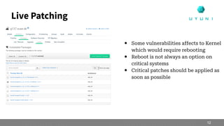 Live Patching
● Some vulnerabilities affects to Kernel
which would require rebooting
● Reboot is not always an option on
critical systems
● Critical patches should be applied as
soon as possible
12
 