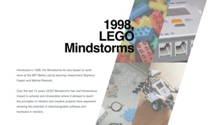 1998,  
LEGO
Mindstorms
Introduced in 1998, the Mindstorms kit was based on work
done at the MIT Media Lab by learning researchers Seymour
Papert and Mitchel Resnick.
Over the last 15 years LEGO Mindstorms has had tremendous
impact in schools and Universities where It allowed to teach
the principles of robotics and creative projects have appeared
showing the potential of interchangeable software and
hardware in robotics.
 