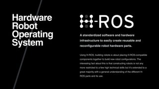Hardware
Robot
Operating
System
A standardized software and hardware
infrastructure to easily create reusable and
reconﬁgurable robot hardware parts.
Using H-ROS, building robots is about placing H-ROS-compatible
components together to build new robot conﬁgurations. The
interesting fact about this is that constructing robots is not any
more restricted to a few high technical skills but it's extended to a
great majority with a general understanding of the different H-
ROS parts and its use.
 