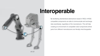 Interoperable
By facilitating standardized abstractions based in ROS, H-ROS
compatible components are able to communicate and exchange
data seamlessly, regardless of the manufacturer. This will help
creating an environment of compatible robot components where
parts from different manufacturers are literally interchangeable.
AT-ST
 