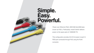 Simple.
Easy.
Powerful.
Power over Ethernet (PoE), IEEE 802.3at-2009 (also
known as PoE+). Particularly, mode B which delivers
power on the spare pairs of 100BASE-TX.
This conﬁguration provides 25.5 W of power to each H-
ROS part connected through PoE using the RJ45
connector.
 