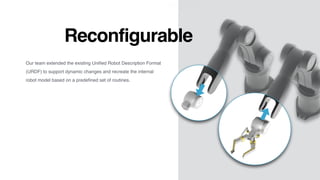 Reconfigurable
Our team extended the existing Uniﬁed Robot Description Format
(URDF) to support dynamic changes and recreate the internal
robot model based on a predeﬁned set of routines.
 