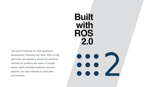 Built 
with 
ROS 
2.0
The future framework for robot application
development. Following from ROS, ROS 2.0 will
deﬁne the next decade in robotics by providing
solutions for problems like teams of multiple
robots, small embedded platforms, real-time
systems, non-ideal networks or production
environments.
 
