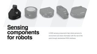 Sensing
components
for robots
H-ROS sensing components help robots perceive its
environment and share information with the rest of the
parts through standardized ROS interfaces.
 