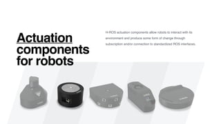 H-ROS actuation components allow robots to interact with its
environment and produce some form of change through
subscription and/or connection to standardized ROS interfaces.
Actuation
components
for robots
 