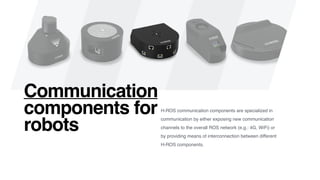 H-ROS communication components are specialized in
communication by either exposing new communication
channels to the overall ROS network (e.g.: 4G, WiFi) or
by providing means of interconnection between different
H-ROS components.
Communication
components for
robots
 