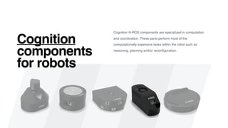 Cognition H-ROS components are specialized in computation
and coordination. These parts perform most of the
computationally expensive tasks within the robot such as
reasoning, planning and/or reconﬁguration.
Cognition
components
for robots
 