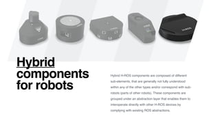 Hybrid H-ROS components are composed of different
sub-elements, that are generally not fully understood
within any of the other types and/or correspond with sub-
robots (parts of other robots). These components are
grouped under an abstraction layer that enables them to
interoperate directly with other H-ROS devices by
complying with existing ROS abstractions.
Hybrid
components
for robots
 