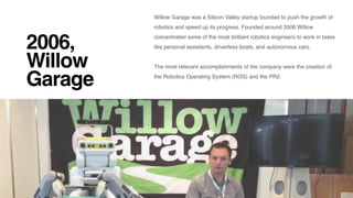 2006,  
Willow
Garage
Willow Garage was a Silicon Valley startup founded to push the growth of
robotics and speed up its progress. Founded around 2006 Willow
concentrated some of the most brilliant robotics engineers to work in tasks
like personal assistants, driverless boats, and autonomous cars. 
The most relevant accomplishments of the company were the creation of
the Robotics Operating System (ROS) and the PR2.
 