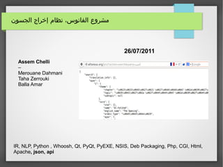 ‫الجسون‬ ‫إخراج‬ ‫نظام‬ ،‫الفانوس‬ ‫مشروع‬
26/07/2011
Assem Chelli
–
Merouane Dahmani
Taha Zerrouki
Balla Amar
IR, NLP, Python , Whoosh, Qt, PyQt, PyEXE, NSIS, Deb Packaging, Php, CGI, Html,
Apache, json, api
 