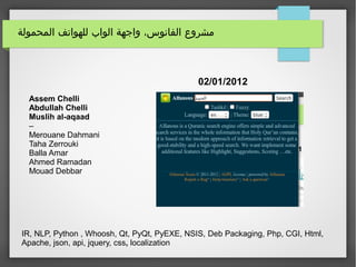 ‫المحمولة‬ ‫للهواتف‬ ‫الواب‬ ‫واجهة‬ ،‫الفانوس‬ ‫مشروع‬
02/01/2012
Assem Chelli
Abdullah Chelli
Muslih al-aqaad
–
Merouane Dahmani
Taha Zerrouki
Balla Amar
Ahmed Ramadan
Mouad Debbar
IR, NLP, Python , Whoosh, Qt, PyQt, PyEXE, NSIS, Deb Packaging, Php, CGI, Html,
Apache, json, api, jquery, css, localization
 
