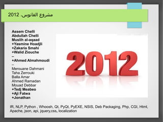 ،‫الفانوس‬ ‫مشروع‬2012
Assem Chelli
Abdullah Chelli
Muslih al-aqaad
+Yasmine Hoadjli
+Zakaria Smahi
+Walid Ziouche
–
+Ahmed Almahmoudi
–
Merouane Dahmani
Taha Zerrouki
Balla Amar
Ahmed Ramadan
Mouad Debbar
+Tedj Meabeo
+Aji Fatwa
+Jonathan
IR, NLP, Python , Whoosh, Qt, PyQt, PyEXE, NSIS, Deb Packaging, Php, CGI, Html,
Apache, json, api, jquery,css, localization
 