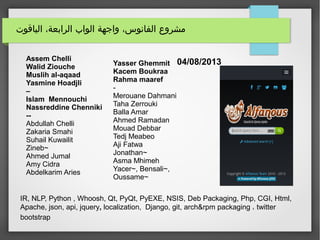 ‫الياقوت‬ ،‫الرابعة‬ ‫الواب‬ ‫واجهة‬ ،‫الفانوس‬ ‫مشروع‬
04/08/2013Assem Chelli
Walid Ziouche
Muslih al-aqaad
Yasmine Hoadjli
–
Islam Mennouchi
Nassreddine Chenniki
--
Abdullah Chelli
Zakaria Smahi
Suhail Kuwailit
Zineb~
Ahmed Jumal
Amy Cidra
Abdelkarim Aries
IR, NLP, Python , Whoosh, Qt, PyQt, PyEXE, NSIS, Deb Packaging, Php, CGI, Html,
Apache, json, api, jquery, localization, Django, git, arch&rpm packaging ، twitter
bootstrap
Yasser Ghemmit
Kacem Boukraa
Rahma maaref
-
Merouane Dahmani
Taha Zerrouki
Balla Amar
Ahmed Ramadan
Mouad Debbar
Tedj Meabeo
Aji Fatwa
Jonathan~
Asma Mhimeh
Yacer~, Bensali~,
Oussame~
 