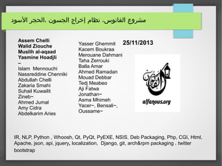 ‫السود‬ ‫،الحجر‬ ‫الجسون‬ ‫إخراج‬ ‫نظام‬ ،‫الفانوس‬ ‫مشروع‬
25/11/2013
IR, NLP, Python , Whoosh, Qt, PyQt, PyEXE, NSIS, Deb Packaging, Php, CGI, Html,
Apache, json, api, jquery, localization, Django, git, arch&rpm packaging ، twitter
bootstrap
Assem Chelli
Walid Ziouche
Muslih al-aqaad
Yasmine Hoadjli
–
Islam Mennouchi
Nassreddine Chenniki
Abdullah Chelli
Zakaria Smahi
Suhail Kuwailit
Zineb~
Ahmed Jumal
Amy Cidra
Abdelkarim Aries
Yasser Ghemmit
Kacem Boukraa
Merouane Dahmani
Taha Zerrouki
Balla Amar
Ahmed Ramadan
Mouad Debbar
Tedj Meabeo
Aji Fatwa
Jonathan~
Asma Mhimeh
Yacer~, Bensali~,
Oussame~
 