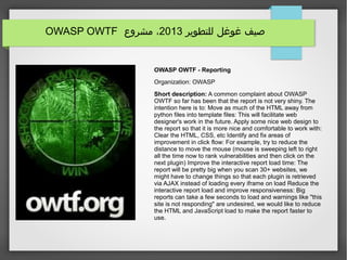 ‫للتطوير‬ ‫غوغل‬ ‫صيف‬2013‫مشروع‬ ،OWASP OWTF
OWASP OWTF - Reporting
Organization: OWASP
Short description: A common complaint about OWASP
OWTF so far has been that the report is not very shiny. The
intention here is to: Move as much of the HTML away from
python files into template files: This will facilitate web
designer's work in the future. Apply some nice web design to
the report so that it is more nice and comfortable to work with:
Clear the HTML, CSS, etc Identify and fix areas of
improvement in click flow: For example, try to reduce the
distance to move the mouse (mouse is sweeping left to right
all the time now to rank vulnerabilities and then click on the
next plugin) Improve the interactive report load time: The
report will be pretty big when you scan 30+ websites, we
might have to change things so that each plugin is retrieved
via AJAX instead of loading every iframe on load Reduce the
interactive report load and improve responsiveness: Big
reports can take a few seconds to load and warnings like "this
site is not responding" are undesired, we would like to reduce
the HTML and JavaScript load to make the report faster to
use.
 