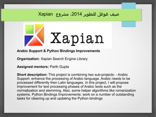 ‫للتطوير‬ ‫غوغل‬ ‫صيف‬2014‫مشروع‬ ،Xapian
Arabic Support & Python Bindings Improvements
Organization: Xapian Search Engine Library
Assigned mentors: Parth Gupta
Short description: This project is combining two sub-projects: - Arabic
Support: enhance the processing of Arabic language. Arabic needs to be
processed differently then Latin languages. In this project, I will propose
improvement for text processing phases of Arabic texts such as the
normalization and stemming. Also, some helper algorithms like romanization
systems. Python Bindings Improvements: work on a number of outstanding
tasks for cleaning up and updating the Python bindings
 