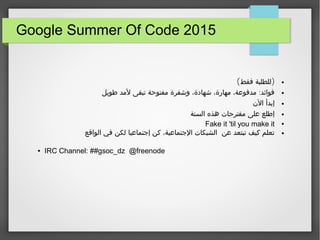 Google Summer Of Code 2015
●( )‫فقط‬ ‫للطلبة‬
●:‫طويل‬ ‫لمد‬ ‫تبقى‬ ‫مفتوحة‬ ‫وشفرة‬ ،‫شهادة‬ ،‫مهارة‬ ،‫مدفوعة‬ ‫فوائد‬
●‫الن‬ ‫إبدأ‬
●‫السنة‬ ‫هذه‬ ‫مقترحات‬ ‫على‬ ‫إطلع‬
●Fake it 'til you make it
●‫الواقع‬ ‫في‬ ‫لكن‬ ‫إجتماعيا‬ ‫كن‬ ،‫الجتماعية‬ ‫الشبكات‬ ‫عن‬ ‫تبتعد‬ ‫كيف‬ ‫تعلم‬
● IRC Channel: ##gsoc_dz @freenode
 