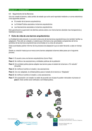 6.3   Seguimiento de las Barreras
Una vez creada la barrera, cada cambio de estado que sufra será reportado mediante un correo electrónico 
a los siguientes actores:
      ●   El creador de la barrera arquitectónica
      ●   La Entidad Publica asociada a la barrera arquitectónica
      ●   Las Asociaciones asociadas a la barrera arquitectónica
Esto  garantizará la supervisión de distintos actores sobre una misma barrera dando mas transparencia y 
fiabilidad al proceso.




10                                        LIBREDEBARRERAS.ES
 