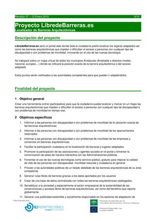 Proyecto LibredeBarreras.es
    Localizador de Barreras Arquitectónicas


Descripción del proyecto

LibredeBarreras.es será un portal web donde toda la ciudadanía podrá localizar los lugares adaptados así 
como las barreras arquitectónicas que impidan o dificultan el acceso a personas con cualquier tipo de 
discapacidad o con problemas de movilidad, innovando en el uso de las nuevas tecnología.


Se trabajará sobre un mapa virtual de todos los municipios Andaluces (Ampliable a distintos niveles: 
nacional, europeo... ) donde se indicará la posición exacta de la barrera arquitectónica o del acceso 
adaptado.


Estos puntos serán notificados a las autoridades competentes para que puedan ir adaptándolos. 




Finalidad del proyecto

1 Objetivo general
Crear una herramienta online (participativa) para que la ciudadanía pueda localizar y marcar en un mapa las 
barreras arquitectónicas que impidan o dificulten el acceso a personas con cualquier tipo de discapacidad o 
con problemas de movilidad en tiempo real.

2 Objetivos específicos
     1. Informar a las personas con discapacidad o con problemas de movilidad de la ubicación exacta de 
        las barreras arquitectónicas
     2. Informar a las personas con discapacidad o con problemas de movilidad de los aparcamientos 
        reservados
     3. Informar a las personas con discapacidad o con problemas de movilidad de las empresas y 
        comercios sin barreras arquitectónicas.
     4. Facilitar la participación ciudadana en la localización de barreras y lugares adaptados
     5. Promover la participación de las asociaciones y agentes sociales en el portal y fomentar la 
        comunicación de estas de manera interactiva con las Administraciones públicas.
     6. Fomentar el uso de las nuevas tecnologías como servicio público, gratuito para mejorar la calidad 
        de vida de las personas con discapacidad, movilidad reducida y ciudadanía en general
     7. Proveer a las autoridades públicas de un listado detallado de las barreras arquitectónicas de su área 
        competente.
     8. Generar rutas libres de barreras gracias a los datos aportados por los usuarios
     9. Crear de una base de datos centralizada con todas las barreras arquitectónicas catalogadas.
     10. Sensibilizar a la sociedad y especialmente al sector empresarial de la sostenibilidad de las 
         construcciones y accesos libres de barreras arquitectónicas, así como del beneficio que reporta 
         globalmente.




3                                        LIBREDEBARRERAS.ES
 