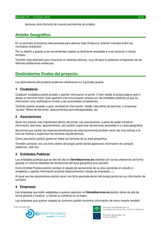 AMBITO GEOGRAFICO

En un principio el proyecto está pensado para abarcar toda España. Estarán incluidos todos sus municipios.
Por su diseño y gracias a las herramientas usadas es fácilmente ampliable a nivel europeo o incluso 
internacional.
También está contemplada la traducción del portal a distintos idiomas (Catalán, Euskera, Gallego, Ingles, 
Frances ...) 



Destinatarios finales del proyecto

Los destinatarios del proyecto podemos clasificarlos en 4 grandes grupos.

1 Ciudadanía
Cualquier ciudadano podrá acceder y aportar información al portal. O bien desde la propia página web o 
desde un terminal móvil. Esto aportará una comunicación directa con las entidades públicas ya que su 
información será notificada en el acto a las autoridades competentes. 
También podrán acceder a gran cantidad de información, desde rutas libres de barreras, a empresas 
“azules” (libres de barreras), aparcamientos para discapacitados, etc

2 Asociaciones
Serán los actores mas importantes dentro del portal. Las asociaciones, a parte de poder introducir 
información (barreras, aparcamientos, etc) podrán supervisar las barreras asociadas a un área geográfica. 
Asumimos que siendo las mayores beneficiarias de esta herramienta también serán las mas activas a la 
hora se insertar y supervisar las barreras arquitectónicas. 
Como asociación podrán gestionar todas las barreras de su área geográfica.
También contarán con una ficha dentro del propio portal donde aparecerá información de contacto 
(teléfonos, web etc) 

3 Entidades Públicas
Las entidades públicas que se den de alta en libredebarreras.es recibirán por correo electrónico de forma 
gratuita un informe detallado de las barreras del área geográfica que soliciten. 
Como Entidad Publica podrán cambiar el estado de las barreras de su área (ponerlas en estudio o 
arreglada) y aportar información al portal (Aparcamientos, listado de empresas....)
Al igual que las asociaciones podrán tener una ficha asociada dentro del propio portal con su información de 
contacto.

4 Empresas
Las empresas que estén adaptadas y quieran aparecer en libredebarreras.es podrán darse de alta de 
forma gratuita y localizar  y marcar su comercio en el mapa.
Las empresas que quieran adaptar su comercio podrán encontrar información de como hacerlo también 
desde la propia web.




4                                       LIBREDEBARRERAS.ES
 