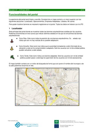 Funcionalidades del portal

La apariencia del portal será limpia y sencilla. Constará de un mapa central y un menú superior con las 
siguientes secciones: Localizador, Aparcamientos, Empresas Adaptadas, Listados, Mi cuenta
Para poder localizar barreras es necesario registrarse en el portal. Todos los datos se trataran con la LPD

1 Localizador
Área principal del portal donde se muestran todas las barreras arquitectónicas subidas por los usuarios. 
Podemos encontrarlas en tres iconos que indican distintos estados en los que se encuentras las barreas 
arquitectónicas.
          ●    Cono Rojo. Este icono indica la posición de una barrera arquitectónica. Su    estado rojo 
               indica que aún no hay noticias de su posible adaptación.


          ●    Cono Amarillo. Este icono nos indica que la autoridad competente a sido informada de su 
               ubicación y esta se ha comprometido a adaptarla. Solo los usuarios con rol de entidad pública 
               pueden actualizar a este estado.


           ●    Cono Verde. Este icono indica una barrera adaptada. Solo los usuarios con rol de entidad 
                pública pueden pasar a este bajo la supervisión de los usuarios con rol de asociaciones.


El mapa también contará con un motor de búsqueda de forma que con poner el nombre del municipio o de 
la calle podremos situarnos en ella.




6                                       LIBREDEBARRERAS.ES
 